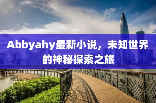 Abbyahy最新小说，未知世界的神秘探索之旅
