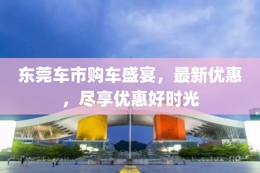 东莞车市购车盛宴，最新优惠，尽享优惠好时光