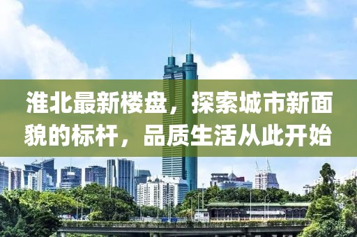 淮北最新楼盘，探索城市新面貌的标杆，品质生活从此开始