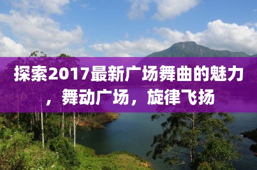 探索2017最新广场舞曲的魅力，舞动广场，旋律飞扬