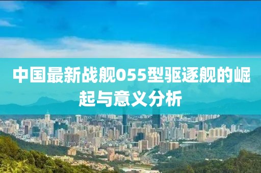 中国最新战舰055型驱逐舰的崛起与意义分析