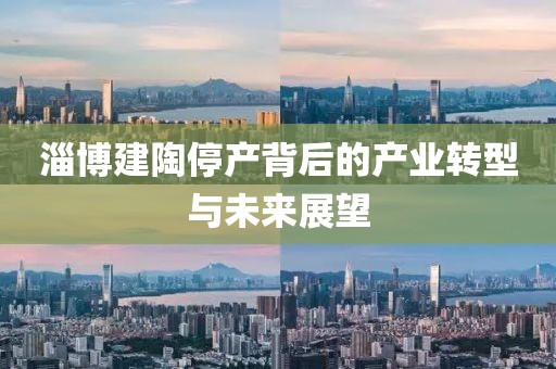 淄博建陶停产背后的产业转型与未来展望