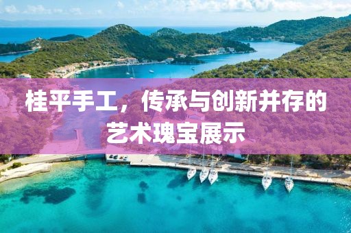 桂平手工，传承与创新并存的艺术瑰宝展示