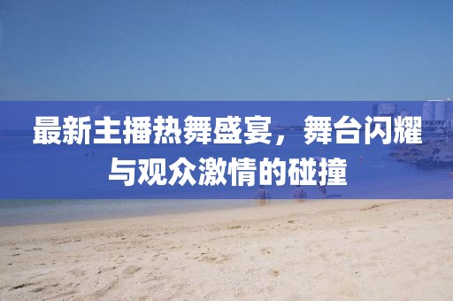 最新主播热舞盛宴，舞台闪耀与观众激情的碰撞