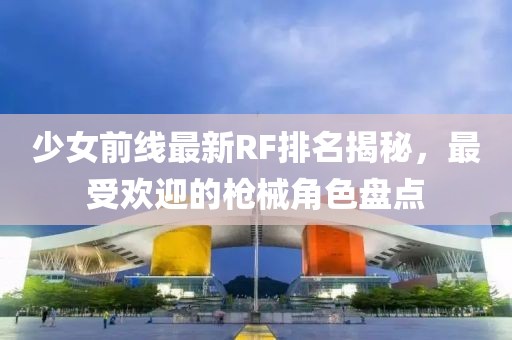 少女前线最新RF排名揭秘，最受欢迎的枪械角色盘点