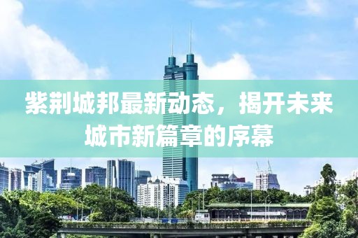 紫荆城邦最新动态，揭开未来城市新篇章的序幕