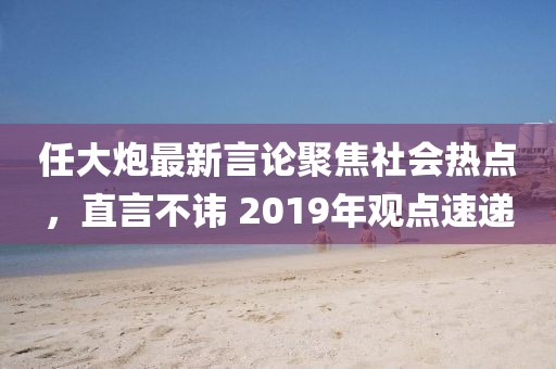 任大炮最新言论聚焦社会热点，直言不讳 2019年观点速递