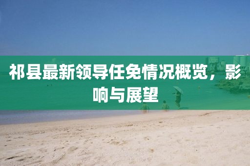祁县最新领导任免情况概览，影响与展望