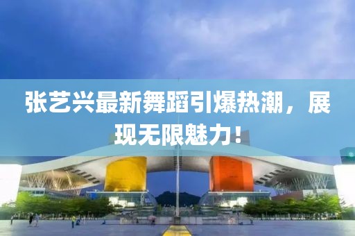 张艺兴最新舞蹈引爆热潮，展现无限魅力！