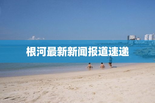 根河最新新闻报道速递