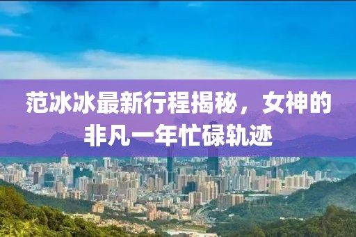 范冰冰最新行程揭秘，女神的非凡一年忙碌轨迹