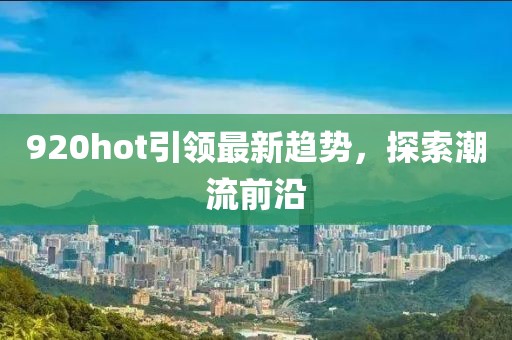 920hot引领最新趋势，探索潮流前沿