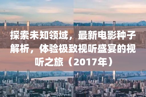 探索未知领域，最新电影种子解析，体验极致视听盛宴的视听之旅（2017年）
