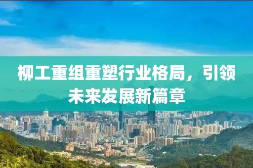 柳工重组重塑行业格局，引领未来发展新篇章