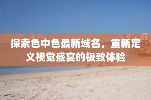 探索色中色最新域名，重新定义视觉盛宴的极致体验