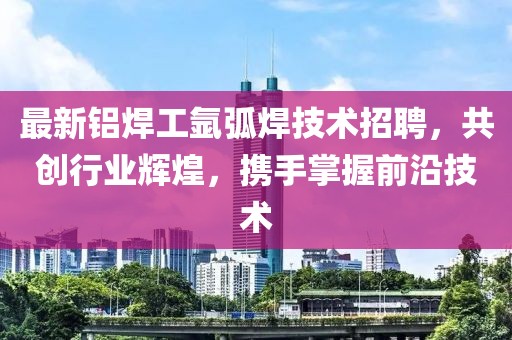最新铝焊工氩弧焊技术招聘，共创行业辉煌，携手掌握前沿技术