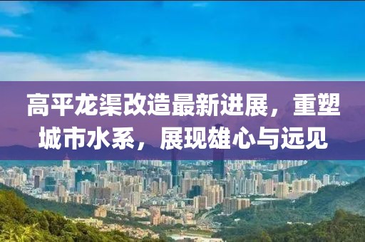 高平龙渠改造最新进展，重塑城市水系，展现雄心与远见