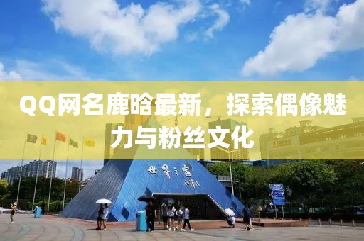 QQ网名鹿晗最新，探索偶像魅力与粉丝文化