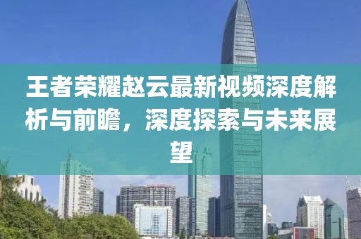 王者荣耀赵云最新视频深度解析与前瞻，深度探索与未来展望