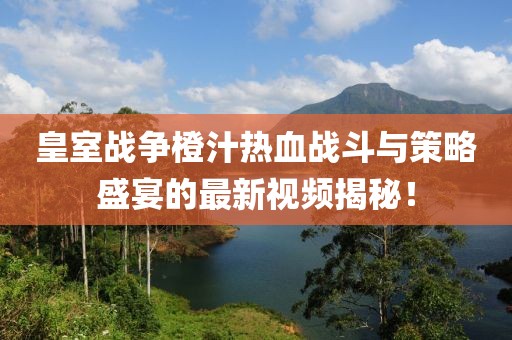 皇室战争橙汁热血战斗与策略盛宴的最新视频揭秘！