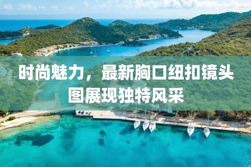 时尚魅力，最新胸口纽扣镜头图展现独特风采
