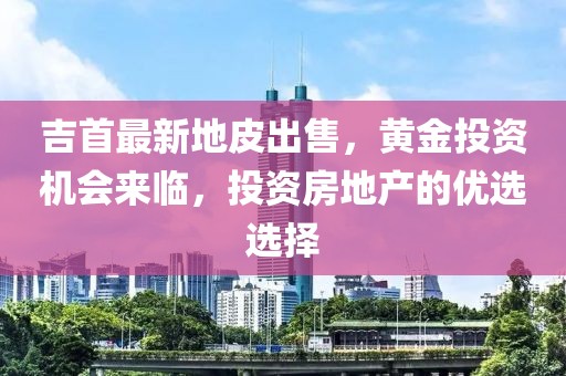 吉首最新地皮出售，黄金投资机会来临，投资房地产的优选选择