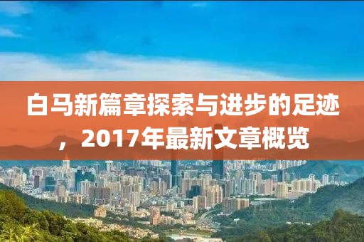 白马新篇章探索与进步的足迹，2017年最新文章概览