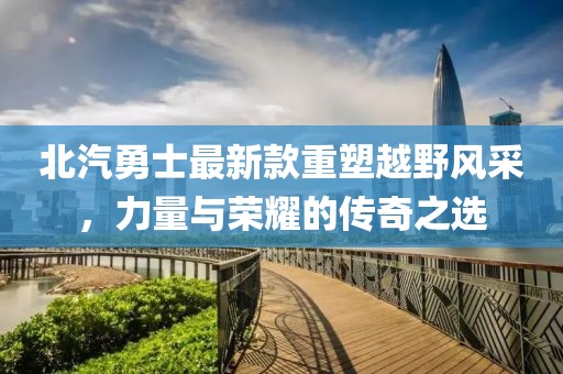北汽勇士最新款重塑越野风采，力量与荣耀的传奇之选