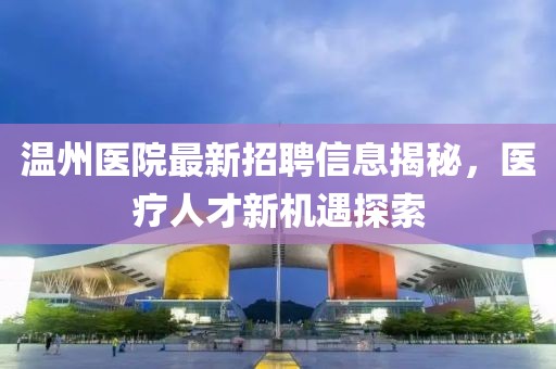 温州医院最新招聘信息揭秘，医疗人才新机遇探索