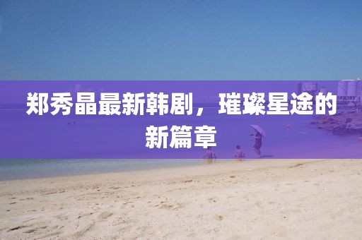 郑秀晶最新韩剧，璀璨星途的新篇章