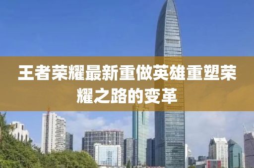 王者荣耀最新重做英雄重塑荣耀之路的变革