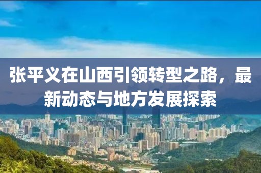 张平义在山西引领转型之路，最新动态与地方发展探索