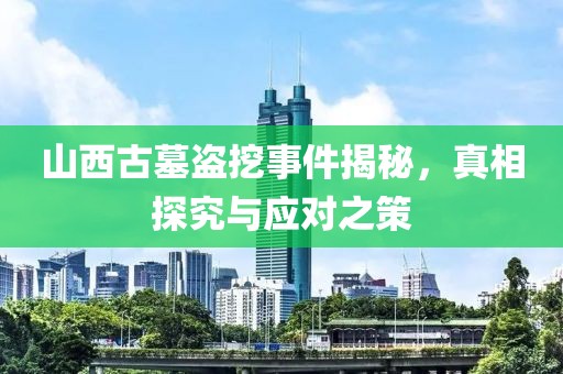 山西古墓盗挖事件揭秘，真相探究与应对之策