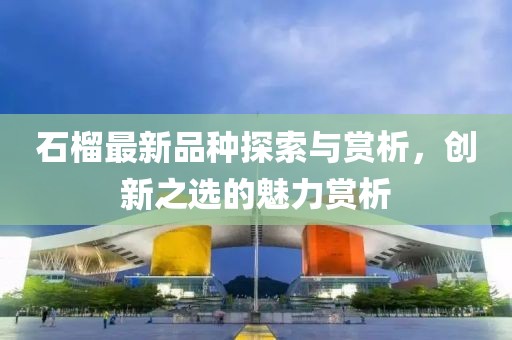 石榴最新品种探索与赏析，创新之选的魅力赏析