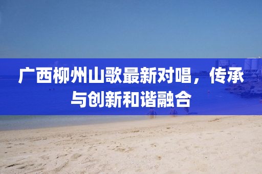广西柳州山歌最新对唱，传承与创新和谐融合