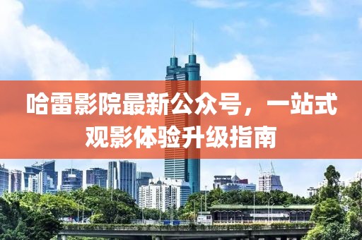 哈雷影院最新公众号，一站式观影体验升级指南