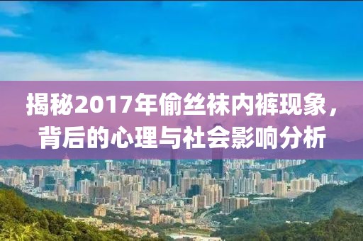 揭秘2017年偷丝袜内裤现象，背后的心理与社会影响分析