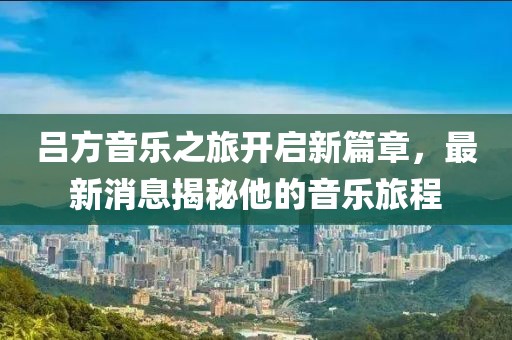 吕方音乐之旅开启新篇章，最新消息揭秘他的音乐旅程