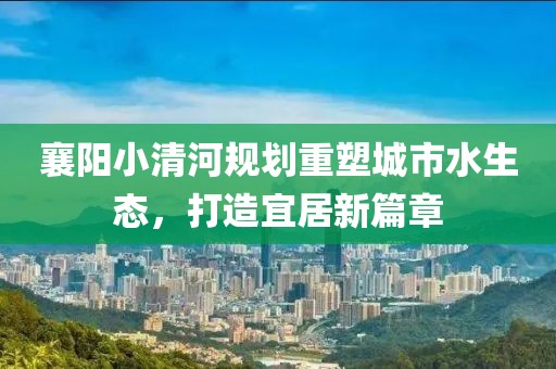 襄阳小清河规划重塑城市水生态，打造宜居新篇章