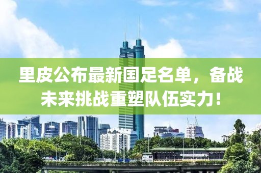 里皮公布最新国足名单，备战未来挑战重塑队伍实力！