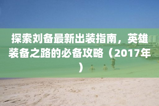 探索刘备最新出装指南，英雄装备之路的必备攻略（2017年）