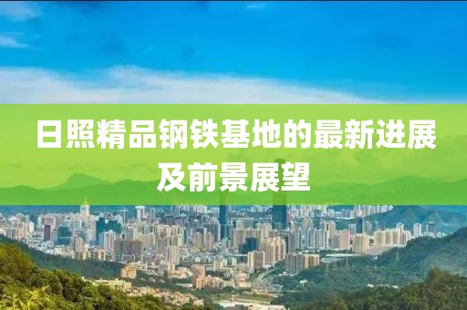 日照精品钢铁基地的最新进展及前景展望