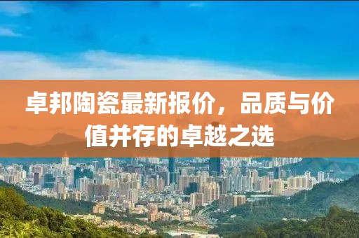 卓邦陶瓷最新报价，品质与价值并存的卓越之选