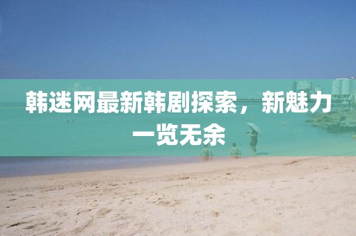韩迷网最新韩剧探索，新魅力一览无余