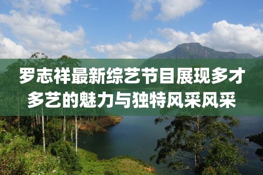 罗志祥最新综艺节目展现多才多艺的魅力与独特风采风采