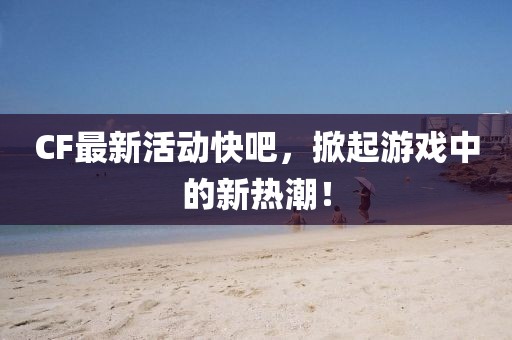 CF最新活动快吧，掀起游戏中的新热潮！