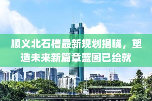 顺义北石槽最新规划揭晓，塑造未来新篇章蓝图已绘就