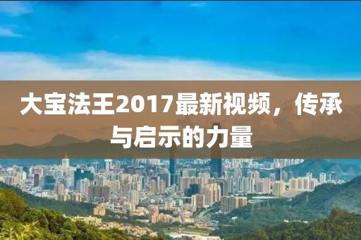 大宝法王2017最新视频，传承与启示的力量