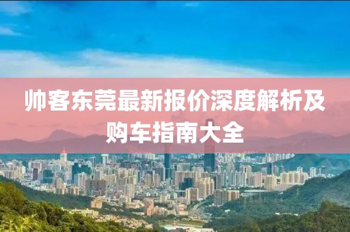 帅客东莞最新报价深度解析及购车指南大全