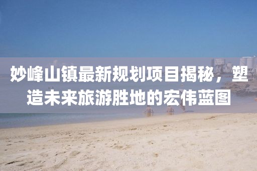 妙峰山镇最新规划项目揭秘，塑造未来旅游胜地的宏伟蓝图